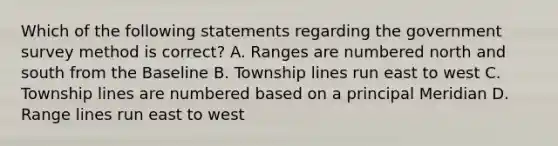 Which of the following statements regarding the government survey method is correct? A. Ranges are numbered north and south from the Baseline B. Township lines run east to west C. Township lines are numbered based on a principal Meridian D. Range lines run east to west