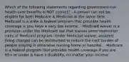 Which of the following statements regarding government-run health-care benefits is NOT correct? - A person can not be eligible for both Medicare & Medicaid at the same time. - Medicaid is a state & federal program that provides health coverage is you have a very low income. - Medicaid waiver is a provision under the Medicaid law that waives some restriction rules of Medicaid program. Under Medicaid waiver, assisted living charges can be reimbursed to reduce the cost burden of people staying in otherwise nursing home or hospital. - Medicare is a federal program that provides health coverage if you are 65+ or under & have a disability, no matter your income.