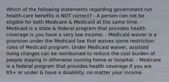 Which of the following statements regarding government-run health-care benefits is NOT correct? - A person can not be eligible for both Medicare & Medicaid at the same time. - Medicaid is a state & federal program that provides health coverage is you have a very low income. - Medicaid waiver is a provision under the Medicaid law that waives some restriction rules of Medicaid program. Under Medicaid waiver, assisted living charges can be reimbursed to reduce the cost burden of people staying in otherwise nursing home or hospital. - Medicare is a federal program that provides health coverage if you are 65+ or under & have a disability, no matter your income.