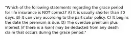 "Which of the following statements regarding the grace period for life insurance is NOT correct? A) It is usually shorter than 30 days. B) It can vary according to the particular policy. C) It begins the date the premium is due. D) The overdue premium plus interest (if there is a loan) may be deducted from any death claim that occurs during the grace period."