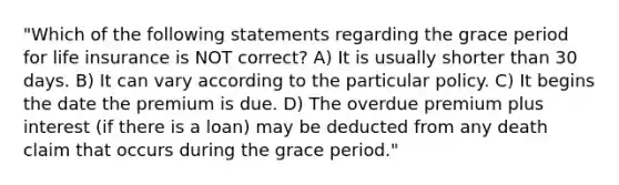 "Which of the following statements regarding the grace period for life insurance is NOT correct? A) It is usually shorter than 30 days. B) It can vary according to the particular policy. C) It begins the date the premium is due. D) The overdue premium plus interest (if there is a loan) may be deducted from any death claim that occurs during the grace period."