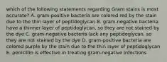 which of the following statements regarding Gram stains is most accurate? A. gram-positive bacteria are colored red by the stain due to the thin layer of peptidoglycan B. gram-negative bacteria have a thinner layer of peptidoglycan, so they are not stained by the dye C. gram-negative bacteria lack any peptidoglycan, so they are not stained by the dye D. gram-positive bacteria are colored purple by the stain due to the thin layer of peptidoglycan E. penicillin is effective in treating gram-negative infections