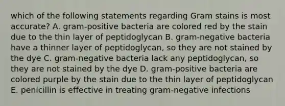 which of the following statements regarding Gram stains is most accurate? A. gram-positive bacteria are colored red by the stain due to the thin layer of peptidoglycan B. gram-negative bacteria have a thinner layer of peptidoglycan, so they are not stained by the dye C. gram-negative bacteria lack any peptidoglycan, so they are not stained by the dye D. gram-positive bacteria are colored purple by the stain due to the thin layer of peptidoglycan E. penicillin is effective in treating gram-negative infections