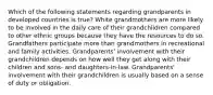 Which of the following statements regarding grandparents in developed countries is true? White grandmothers are more likely to be involved in the daily care of their grandchildren compared to other ethnic groups because they have the resources to do so. Grandfathers participate more than grandmothers in recreational and family activities. Grandparents' involvement with their grandchildren depends on how well they get along with their children and sons- and daughters-in-law. Grandparents' involvement with their grandchildren is usually based on a sense of duty or obligation.