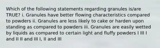 Which of the following statements regarding granules is/are TRUE? i. Granules have better flowing characteristics compared to powders ii. Granules are less likely to cake or harden upon standing as compared to powders iii. Granules are easily wetted by liquids as compared to certain light and fluffy powders I III I and II II and III I, II and III