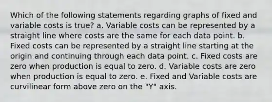 Which of the following statements regarding graphs of fixed and variable costs is true? a. Variable costs can be represented by a straight line where costs are the same for each data point. b. Fixed costs can be represented by a straight line starting at the origin and continuing through each data point. c. Fixed costs are zero when production is equal to zero. d. Variable costs are zero when production is equal to zero. e. Fixed and Variable costs are curvilinear form above zero on the "Y" axis.