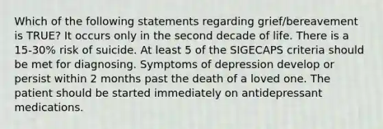 Which of the following statements regarding grief/bereavement is TRUE? It occurs only in the second decade of life. There is a 15-30% risk of suicide. At least 5 of the SIGECAPS criteria should be met for diagnosing. Symptoms of depression develop or persist within 2 months past the death of a loved one. The patient should be started immediately on antidepressant medications.