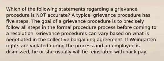 Which of the following statements regarding a grievance procedure is NOT accurate? A typical grievance procedure has five steps. The goal of a grievance procedure is to precisely follow all steps in the formal procedure process before coming to a resolution. Grievance procedures can vary based on what is negotiated in the collective bargaining agreement. If Weingarten rights are violated during the process and an employee is dismissed, he or she usually will be reinstated with back pay.