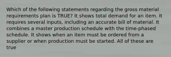 Which of the following statements regarding the gross material requirements plan is TRUE? It shows total demand for an item. It requires several inputs, including an accurate bill of material. It combines a master production schedule with the time-phased schedule. It shows when an item must be ordered from a supplier or when production must be started. All of these are true