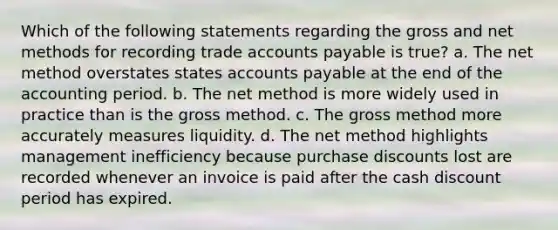 Which of the following statements regarding the gross and net methods for recording trade <a href='https://www.questionai.com/knowledge/kWc3IVgYEK-accounts-payable' class='anchor-knowledge'>accounts payable</a> is true? a. The net method overstates states accounts payable at the end of the accounting period. b. The net method is more widely used in practice than is the gross method. c. The gross method more accurately measures liquidity. d. The net method highlights management inefficiency because purchase discounts lost are recorded whenever an invoice is paid after the cash discount period has expired.