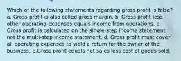 Which of the following statements regarding gross profit is false? a. Gross profit is also called gross margin. b. Gross profit less other operating expenses equals income from operations. c. Gross profit is calculated on the single-step income statement, not the multi-step income statement. d. Gross profit must cover all operating expenses to yield a return for the owner of the business. e.Gross profit equals net sales less cost of goods sold.