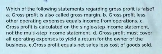 Which of the following statements regarding gross profit is false? a. Gross profit is also called gross margin. b. Gross profit less other operating expenses equals income from operations. c. Gross profit is calculated on the single-step income statement, not the multi-step income statement. d. Gross profit must cover all operating expenses to yield a return for the owner of the business. e.Gross profit equals net sales less cost of goods sold.