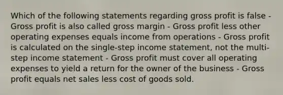 Which of the following statements regarding gross profit is false - Gross profit is also called gross margin - Gross profit less other operating expenses equals income from operations - Gross profit is calculated on the single-step income statement, not the multi-step income statement - Gross profit must cover all operating expenses to yield a return for the owner of the business - Gross profit equals net sales less cost of goods sold.