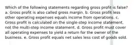 Which of the following statements regarding gross profit is false? a. Gross profit is also called gross margin. b. Gross profit less other operating expenses equals income from operations. c. Gross profit is calculated on the single-step income statement, not the multi-step income statement. d. Gross profit must cover all operating expenses to yield a return for the owner of the business. e. Gross profit equals net sales less cost of goods sold.