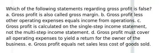 Which of the following statements regarding gross profit is false? a. Gross profit is also called gross margin. b. Gross profit less other operating expenses equals income from operations. c. Gross profit is calculated on the single-step income statement, not the multi-step income statement. d. Gross profit must cover all operating expenses to yield a return for the owner of the business. e. Gross profit equals net sales less cost of goods sold.