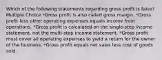 Which of the following statements regarding gross profit is false? Multiple Choice *Gross profit is also called gross margin. *Gross profit less other operating expenses equals income from operations. *Gross profit is calculated on the single-step income statement, not the multi-step income statement. *Gross profit must cover all operating expenses to yield a return for the owner of the business. *Gross profit equals net sales less cost of goods sold.