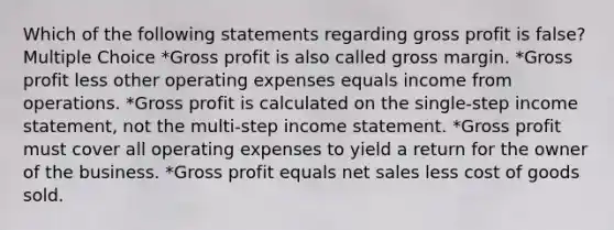 Which of the following statements regarding <a href='https://www.questionai.com/knowledge/klIB6Lsdwh-gross-profit' class='anchor-knowledge'>gross profit</a> is false? Multiple Choice *Gross profit is also called gross margin. *Gross profit less other operating expenses equals income from operations. *Gross profit is calculated on the single-step <a href='https://www.questionai.com/knowledge/kCPMsnOwdm-income-statement' class='anchor-knowledge'>income statement</a>, not the multi-step income statement. *Gross profit must cover all operating expenses to yield a return for the owner of the business. *Gross profit equals <a href='https://www.questionai.com/knowledge/ksNDOTmr42-net-sales' class='anchor-knowledge'>net sales</a> less cost of goods sold.