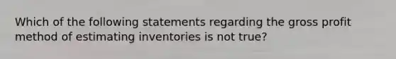 Which of the following statements regarding the gross profit method of estimating inventories is not true?