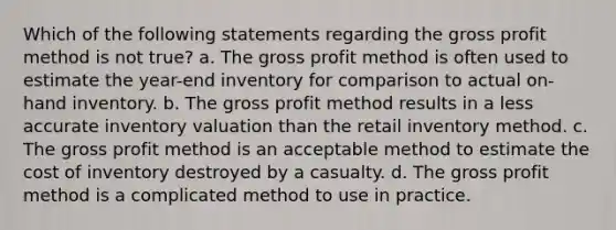 Which of the following statements regarding the <a href='https://www.questionai.com/knowledge/klIB6Lsdwh-gross-profit' class='anchor-knowledge'>gross profit</a> method is not true? a. The gross profit method is often used to estimate the year-end inventory for comparison to actual on-hand inventory. b. The gross profit method results in a less accurate inventory valuation than the retail inventory method. c. The gross profit method is an acceptable method to estimate <a href='https://www.questionai.com/knowledge/kUhJNHXnd4-the-cost-of-inventory' class='anchor-knowledge'>the cost of inventory</a> destroyed by a casualty. d. The gross profit method is a complicated method to use in practice.