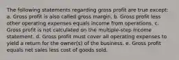 The following statements regarding gross profit are true except: a. Gross profit is also called gross margin. b. Gross profit less other operating expenses equals income from operations. c. Gross profit is not calculated on the multiple-step income statement. d. Gross profit must cover all operating expenses to yield a return for the owner(s) of the business. e. Gross profit equals net sales less cost of goods sold.