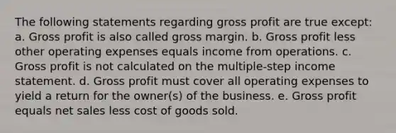 The following statements regarding <a href='https://www.questionai.com/knowledge/klIB6Lsdwh-gross-profit' class='anchor-knowledge'>gross profit</a> are true except: a. Gross profit is also called gross margin. b. Gross profit less other operating expenses equals income from operations. c. Gross profit is not calculated on the multiple-step <a href='https://www.questionai.com/knowledge/kCPMsnOwdm-income-statement' class='anchor-knowledge'>income statement</a>. d. Gross profit must cover all operating expenses to yield a return for the owner(s) of the business. e. Gross profit equals <a href='https://www.questionai.com/knowledge/ksNDOTmr42-net-sales' class='anchor-knowledge'>net sales</a> less cost of goods sold.