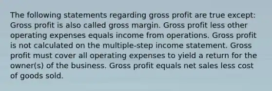 The following statements regarding <a href='https://www.questionai.com/knowledge/klIB6Lsdwh-gross-profit' class='anchor-knowledge'>gross profit</a> are true except: Gross profit is also called gross margin. Gross profit less other operating expenses equals income from operations. Gross profit is not calculated on the multiple-step <a href='https://www.questionai.com/knowledge/kCPMsnOwdm-income-statement' class='anchor-knowledge'>income statement</a>. Gross profit must cover all operating expenses to yield a return for the owner(s) of the business. Gross profit equals <a href='https://www.questionai.com/knowledge/ksNDOTmr42-net-sales' class='anchor-knowledge'>net sales</a> less cost of goods sold.