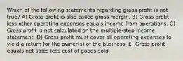 Which of the following statements regarding gross profit is not true? A) Gross profit is also called gross margin. B) Gross profit less other operating expenses equals income from operations. C) Gross profit is not calculated on the multiple-step income statement. D) Gross profit must cover all operating expenses to yield a return for the owner(s) of the business. E) Gross profit equals net sales less cost of goods sold.