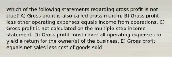 Which of the following statements regarding <a href='https://www.questionai.com/knowledge/klIB6Lsdwh-gross-profit' class='anchor-knowledge'>gross profit</a> is not true? A) Gross profit is also called gross margin. B) Gross profit less other operating expenses equals income from operations. C) Gross profit is not calculated on the multiple-step <a href='https://www.questionai.com/knowledge/kCPMsnOwdm-income-statement' class='anchor-knowledge'>income statement</a>. D) Gross profit must cover all operating expenses to yield a return for the owner(s) of the business. E) Gross profit equals <a href='https://www.questionai.com/knowledge/ksNDOTmr42-net-sales' class='anchor-knowledge'>net sales</a> less cost of goods sold.