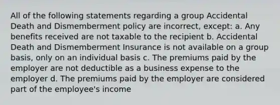 All of the following statements regarding a group Accidental Death and Dismemberment policy are incorrect, except: a. Any benefits received are not taxable to the recipient b. Accidental Death and Dismemberment Insurance is not available on a group basis, only on an individual basis c. The premiums paid by the employer are not deductible as a business expense to the employer d. The premiums paid by the employer are considered part of the employee's income