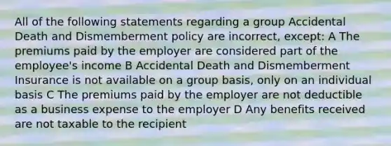 All of the following statements regarding a group Accidental Death and Dismemberment policy are incorrect, except: A The premiums paid by the employer are considered part of the employee's income B Accidental Death and Dismemberment Insurance is not available on a group basis, only on an individual basis C The premiums paid by the employer are not deductible as a business expense to the employer D Any benefits received are not taxable to the recipient