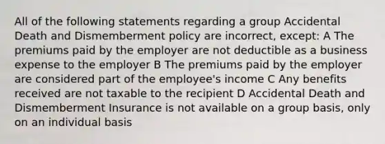 All of the following statements regarding a group Accidental Death and Dismemberment policy are incorrect, except: A The premiums paid by the employer are not deductible as a business expense to the employer B The premiums paid by the employer are considered part of the employee's income C Any benefits received are not taxable to the recipient D Accidental Death and Dismemberment Insurance is not available on a group basis, only on an individual basis