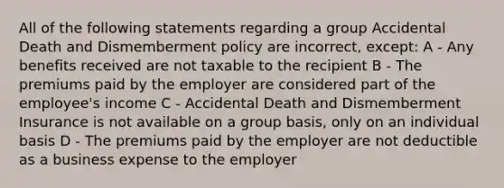 All of the following statements regarding a group Accidental Death and Dismemberment policy are incorrect, except: A - Any benefits received are not taxable to the recipient B - The premiums paid by the employer are considered part of the employee's income C - Accidental Death and Dismemberment Insurance is not available on a group basis, only on an individual basis D - The premiums paid by the employer are not deductible as a business expense to the employer