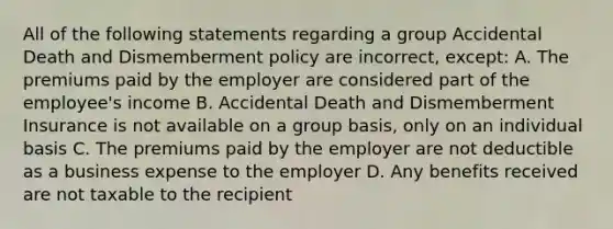 All of the following statements regarding a group Accidental Death and Dismemberment policy are incorrect, except: A. The premiums paid by the employer are considered part of the employee's income B. Accidental Death and Dismemberment Insurance is not available on a group basis, only on an individual basis C. The premiums paid by the employer are not deductible as a business expense to the employer D. Any benefits received are not taxable to the recipient