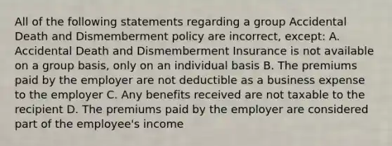 All of the following statements regarding a group Accidental Death and Dismemberment policy are incorrect, except: A. Accidental Death and Dismemberment Insurance is not available on a group basis, only on an individual basis B. The premiums paid by the employer are not deductible as a business expense to the employer C. Any benefits received are not taxable to the recipient D. The premiums paid by the employer are considered part of the employee's income