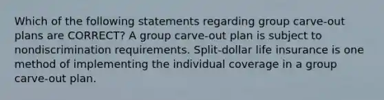 Which of the following statements regarding group carve-out plans are CORRECT? A group carve-out plan is subject to nondiscrimination requirements. Split-dollar life insurance is one method of implementing the individual coverage in a group carve-out plan.