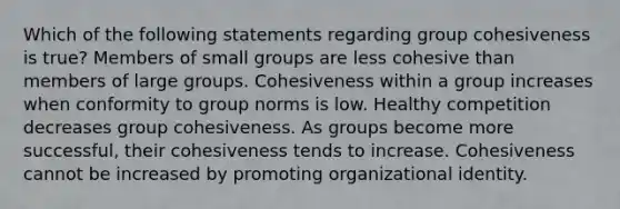 Which of the following statements regarding group cohesiveness is true? Members of small groups are less cohesive than members of large groups. Cohesiveness within a group increases when conformity to group norms is low. Healthy competition decreases group cohesiveness. As groups become more successful, their cohesiveness tends to increase. Cohesiveness cannot be increased by promoting organizational identity.