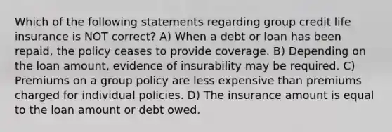 Which of the following statements regarding group credit life insurance is NOT correct? A) When a debt or loan has been repaid, the policy ceases to provide coverage. B) Depending on the loan amount, evidence of insurability may be required. C) Premiums on a group policy are less expensive than premiums charged for individual policies. D) The insurance amount is equal to the loan amount or debt owed.