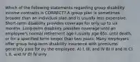 Which of the following statements regarding group disability income contracts is CORRECT? A group plan is sometimes broader than an individual plan and is usually less expensive. Short-term disability provides coverage for only up to six months. Long-term disability provides coverage until an employee's normal retirement age (usually age 65), until death, or for a specified term longer than two years. Many employers offer group long-term disability insurance with premiums generally paid for by the employee. A) I, III, and IV B) II and III C) I, II, and IV D) IV only