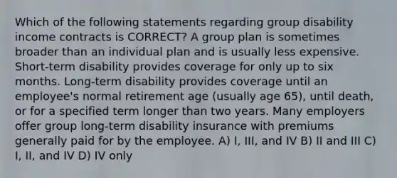 Which of the following statements regarding group disability income contracts is CORRECT? A group plan is sometimes broader than an individual plan and is usually less expensive. Short-term disability provides coverage for only up to six months. Long-term disability provides coverage until an employee's normal retirement age (usually age 65), until death, or for a specified term longer than two years. Many employers offer group long-term disability insurance with premiums generally paid for by the employee. A) I, III, and IV B) II and III C) I, II, and IV D) IV only