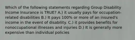 Which of the following statements regarding Group Disability Income Insurance is TRUE? A.) it usually pays for occupation-related disabilities B.) It pays 100% or more of an insured's income in the event of disability. C.) it provides benefits for nonoccupational illnesses and injuries D.) It is generally more expensive than individual policies