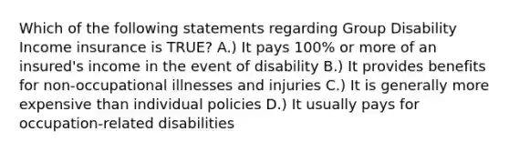 Which of the following statements regarding Group Disability Income insurance is TRUE? A.) It pays 100% or more of an insured's income in the event of disability B.) It provides benefits for non-occupational illnesses and injuries C.) It is generally more expensive than individual policies D.) It usually pays for occupation-related disabilities