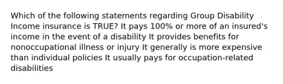 Which of the following statements regarding Group Disability Income insurance is TRUE? It pays 100% or more of an insured's income in the event of a disability It provides benefits for nonoccupational illness or injury It generally is more expensive than individual policies It usually pays for occupation-related disabilities