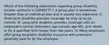 Which of the following statements regarding group disability income contracts is CORRECT? I. A group plan is sometimes broader than an individual plan and is usually less expensive. II. Short-term disability provides coverage for only up to six months. III. Long-term disability provides coverage until an employee's normal retirement age (usually age 65), until death, or for a specified term longer than two years. IV. Many employers offer group long-term disability insurance with premiums generally paid for by the employee.