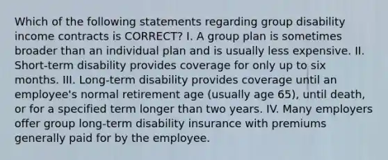 Which of the following statements regarding group disability income contracts is CORRECT? I. A group plan is sometimes broader than an individual plan and is usually less expensive. II. Short-term disability provides coverage for only up to six months. III. Long-term disability provides coverage until an employee's normal retirement age (usually age 65), until death, or for a specified term longer than two years. IV. Many employers offer group long-term disability insurance with premiums generally paid for by the employee.