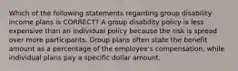 Which of the following statements regarding group disability income plans is CORRECT? A group disability policy is less expensive than an individual policy because the risk is spread over more participants. Group plans often state the benefit amount as a percentage of the employee's compensation, while individual plans pay a specific dollar amount.