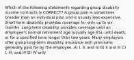 Which of the following statements regarding group disability income contracts is CORRECT? A group plan is sometimes broader than an individual plan and is usually less expensive. Short-term disability provides coverage for only up to six months. Long-term disability provides coverage until an employee's normal retirement age (usually age 65), until death, or for a specified term longer than two years. Many employers offer group long-term disability insurance with premiums generally paid for by the employee. A) I, II, and IV B) II and III C) I, III, and IV D) IV only