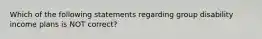 Which of the following statements regarding group disability income plans is NOT correct?