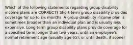 Which of the following statements regarding group disability income plans are CORRECT? Short-term group disability provides coverage for up to six months. A group disability income plan is sometimes broader than an individual plan and is usually less expensive. Long-term group disability plans provide coverage for a specified term longer than two years, until an employee's normal retirement age (usually age 65), or until death, if sooner