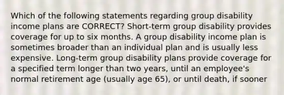 Which of the following statements regarding group disability income plans are CORRECT? Short-term group disability provides coverage for up to six months. A group disability income plan is sometimes broader than an individual plan and is usually less expensive. Long-term group disability plans provide coverage for a specified term longer than two years, until an employee's normal retirement age (usually age 65), or until death, if sooner