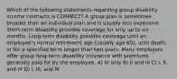 Which of the following statements regarding group disability income contracts is CORRECT? A group plan is sometimes broader than an individual plan and is usually less expensive. Short-term disability provides coverage for only up to six months. Long-term disability provides coverage until an employee's normal retirement age (usually age 65), until death, or for a specified term longer than two years. Many employers offer group long-term disability insurance with premiums generally paid for by the employee. A) IV only B) II and III C) I, II, and IV D) I, III, and IV